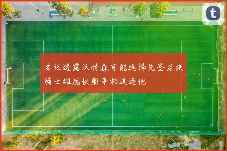 名记透露沃特森可能选择先签后换骑士雄鹿快船争相追逐他