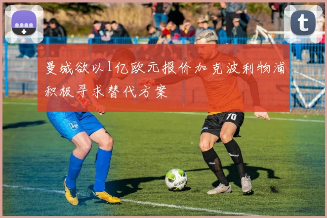曼城欲以1亿欧元报价加克波利物浦积极寻求替代方案