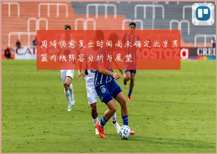 周琦伤愈复出时间尚未确定北京男篮内线阵容分析与展望