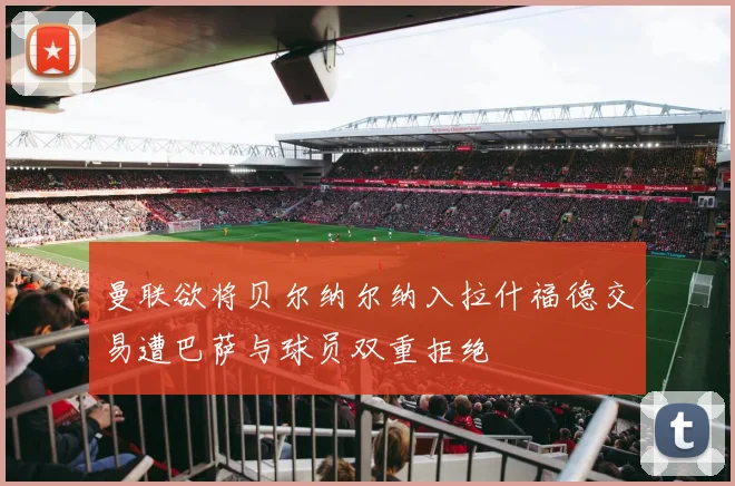 曼联欲将贝尔纳尔纳入拉什福德交易遭巴萨与球员双重拒绝