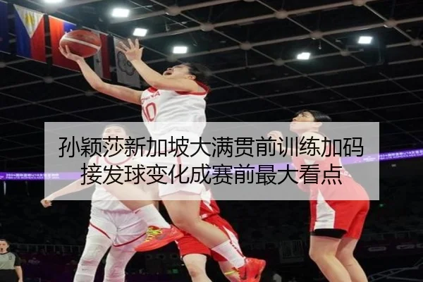孙颖莎新加坡大满贯前训练加码 接发球变化成赛前最大看点