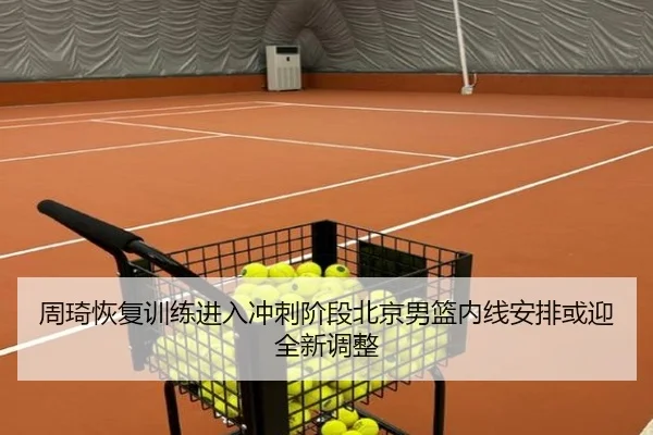 周琦恢复训练进入冲刺阶段北京男篮内线安排或迎全新调整